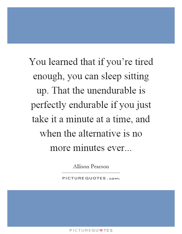 You learned that if you're tired enough, you can sleep sitting up. That the unendurable is perfectly endurable if you just take it a minute at a time, and when the alternative is no more minutes ever Picture Quote #1