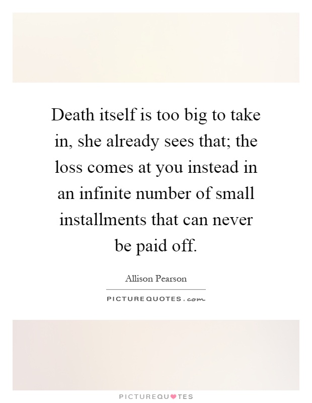 Death itself is too big to take in, she already sees that; the loss comes at you instead in an infinite number of small installments that can never be paid off Picture Quote #1