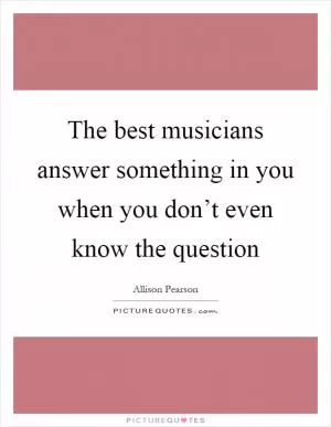 The best musicians answer something in you when you don’t even know the question Picture Quote #1