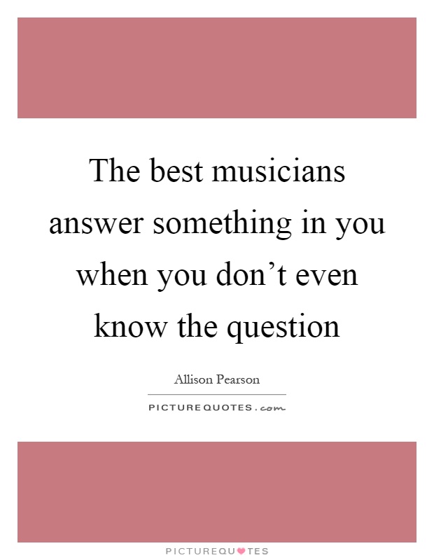 The best musicians answer something in you when you don't even ...