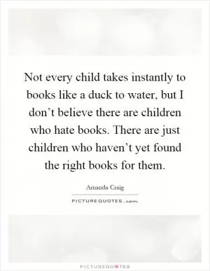 Not every child takes instantly to books like a duck to water, but I don’t believe there are children who hate books. There are just children who haven’t yet found the right books for them Picture Quote #1