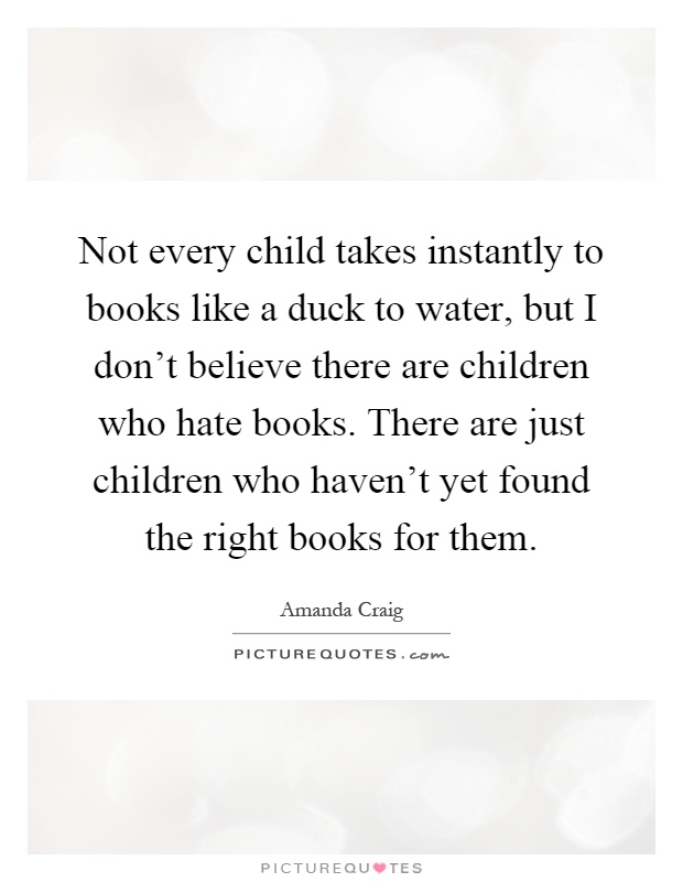 Not every child takes instantly to books like a duck to water, but I don't believe there are children who hate books. There are just children who haven't yet found the right books for them Picture Quote #1