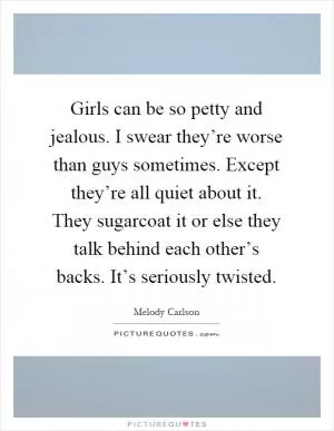 Girls can be so petty and jealous. I swear they’re worse than guys sometimes. Except they’re all quiet about it. They sugarcoat it or else they talk behind each other’s backs. It’s seriously twisted Picture Quote #1