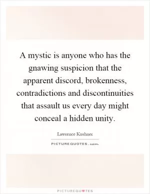 A mystic is anyone who has the gnawing suspicion that the apparent discord, brokenness, contradictions and discontinuities that assault us every day might conceal a hidden unity Picture Quote #1