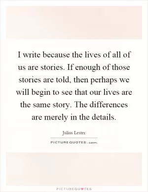 I write because the lives of all of us are stories. If enough of those stories are told, then perhaps we will begin to see that our lives are the same story. The differences are merely in the details Picture Quote #1