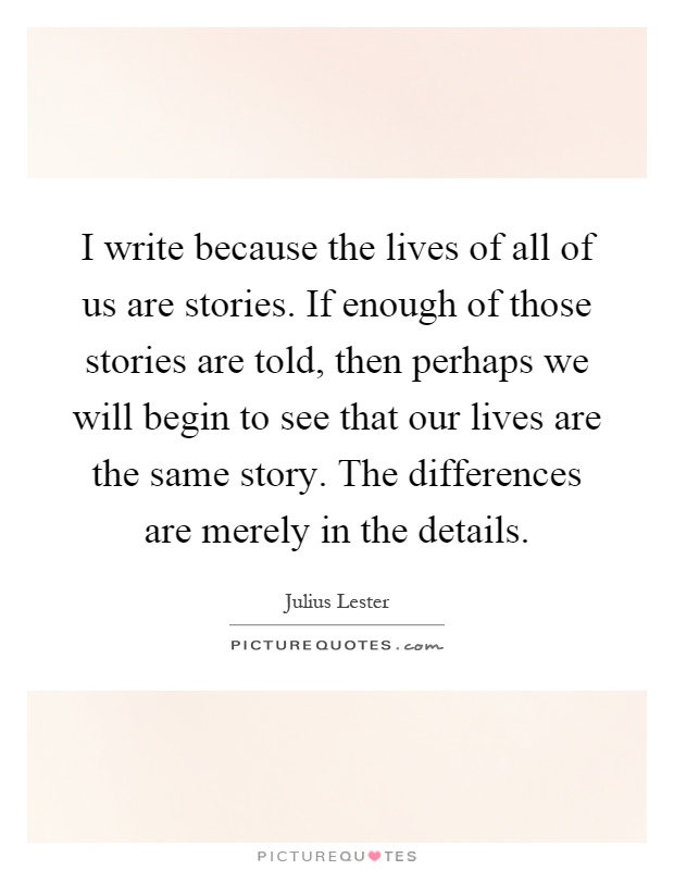 I write because the lives of all of us are stories. If enough of those stories are told, then perhaps we will begin to see that our lives are the same story. The differences are merely in the details Picture Quote #1