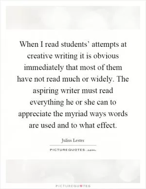 When I read students’ attempts at creative writing it is obvious immediately that most of them have not read much or widely. The aspiring writer must read everything he or she can to appreciate the myriad ways words are used and to what effect Picture Quote #1