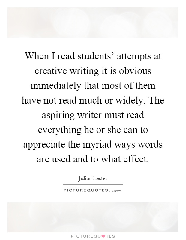 When I read students' attempts at creative writing it is obvious immediately that most of them have not read much or widely. The aspiring writer must read everything he or she can to appreciate the myriad ways words are used and to what effect Picture Quote #1