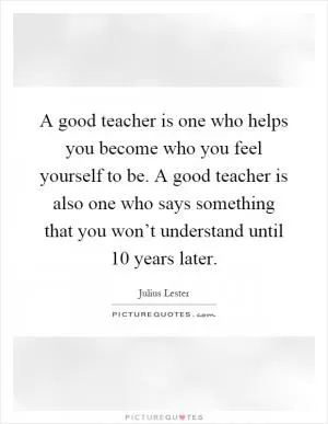 A good teacher is one who helps you become who you feel yourself to be. A good teacher is also one who says something that you won’t understand until 10 years later Picture Quote #1