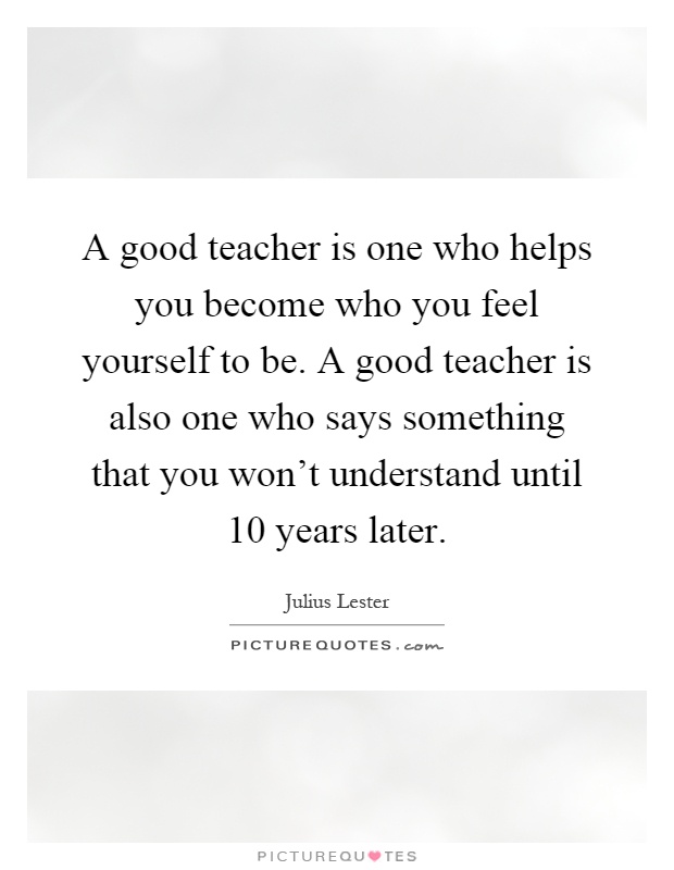 A good teacher is one who helps you become who you feel yourself to be. A good teacher is also one who says something that you won't understand until 10 years later Picture Quote #1