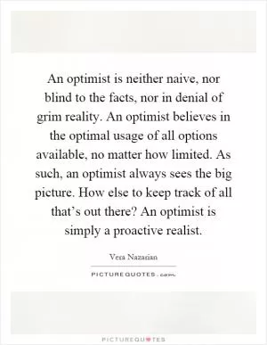 An optimist is neither naive, nor blind to the facts, nor in denial of grim reality. An optimist believes in the optimal usage of all options available, no matter how limited. As such, an optimist always sees the big picture. How else to keep track of all that’s out there? An optimist is simply a proactive realist Picture Quote #1