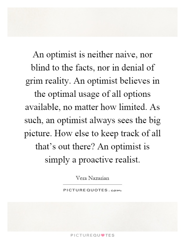 An optimist is neither naive, nor blind to the facts, nor in denial of grim reality. An optimist believes in the optimal usage of all options available, no matter how limited. As such, an optimist always sees the big picture. How else to keep track of all that's out there? An optimist is simply a proactive realist Picture Quote #1