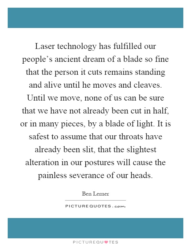 Laser technology has fulfilled our people's ancient dream of a blade so fine that the person it cuts remains standing and alive until he moves and cleaves. Until we move, none of us can be sure that we have not already been cut in half, or in many pieces, by a blade of light. It is safest to assume that our throats have already been slit, that the slightest alteration in our postures will cause the painless severance of our heads Picture Quote #1
