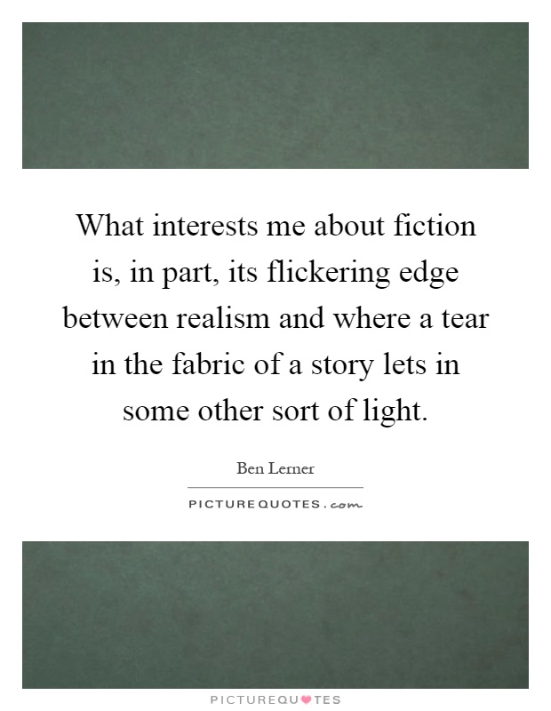 What interests me about fiction is, in part, its flickering edge between realism and where a tear in the fabric of a story lets in some other sort of light Picture Quote #1