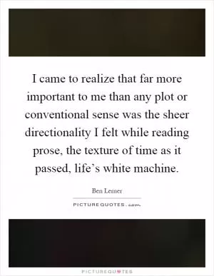 I came to realize that far more important to me than any plot or conventional sense was the sheer directionality I felt while reading prose, the texture of time as it passed, life’s white machine Picture Quote #1