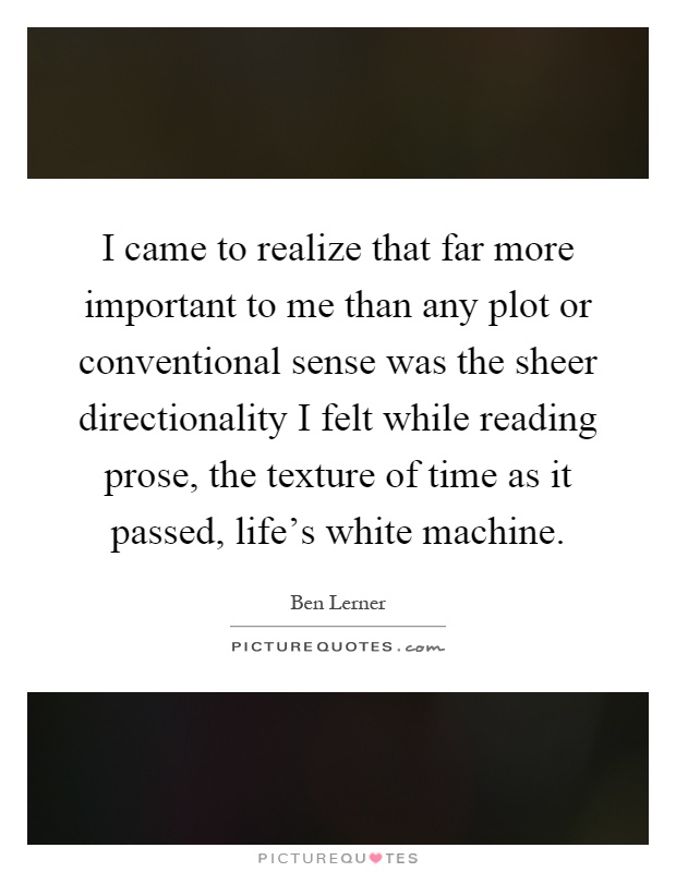 I came to realize that far more important to me than any plot or conventional sense was the sheer directionality I felt while reading prose, the texture of time as it passed, life's white machine Picture Quote #1