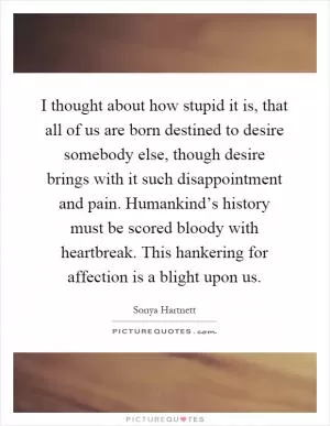 I thought about how stupid it is, that all of us are born destined to desire somebody else, though desire brings with it such disappointment and pain. Humankind’s history must be scored bloody with heartbreak. This hankering for affection is a blight upon us Picture Quote #1