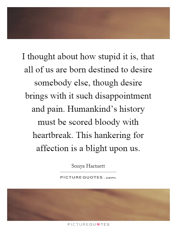 I thought about how stupid it is, that all of us are born destined to desire somebody else, though desire brings with it such disappointment and pain. Humankind's history must be scored bloody with heartbreak. This hankering for affection is a blight upon us Picture Quote #1