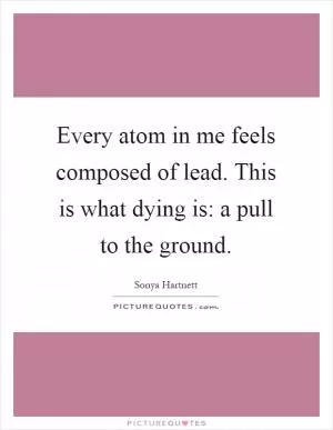Every atom in me feels composed of lead. This is what dying is: a pull to the ground Picture Quote #1