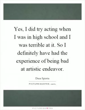 Yes, I did try acting when I was in high school and I was terrible at it. So I definitely have had the experience of being bad at artistic endeavor Picture Quote #1