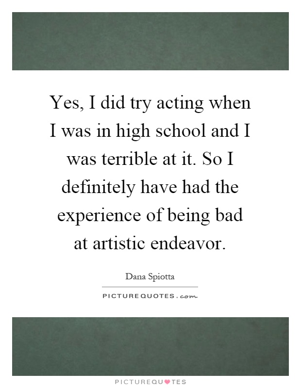 Yes, I did try acting when I was in high school and I was terrible at it. So I definitely have had the experience of being bad at artistic endeavor Picture Quote #1