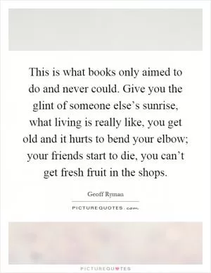 This is what books only aimed to do and never could. Give you the glint of someone else’s sunrise, what living is really like, you get old and it hurts to bend your elbow; your friends start to die, you can’t get fresh fruit in the shops Picture Quote #1