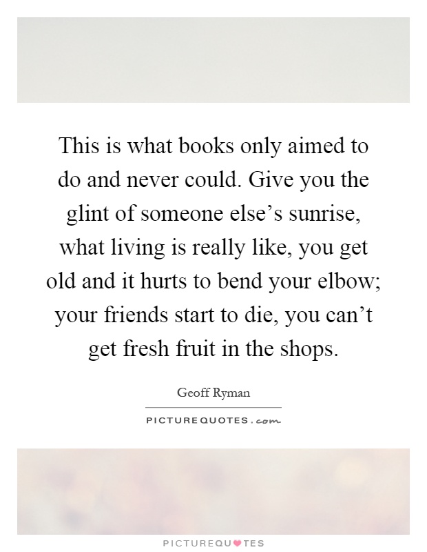 This is what books only aimed to do and never could. Give you the glint of someone else's sunrise, what living is really like, you get old and it hurts to bend your elbow; your friends start to die, you can't get fresh fruit in the shops Picture Quote #1