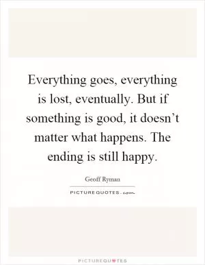Everything goes, everything is lost, eventually. But if something is good, it doesn’t matter what happens. The ending is still happy Picture Quote #1