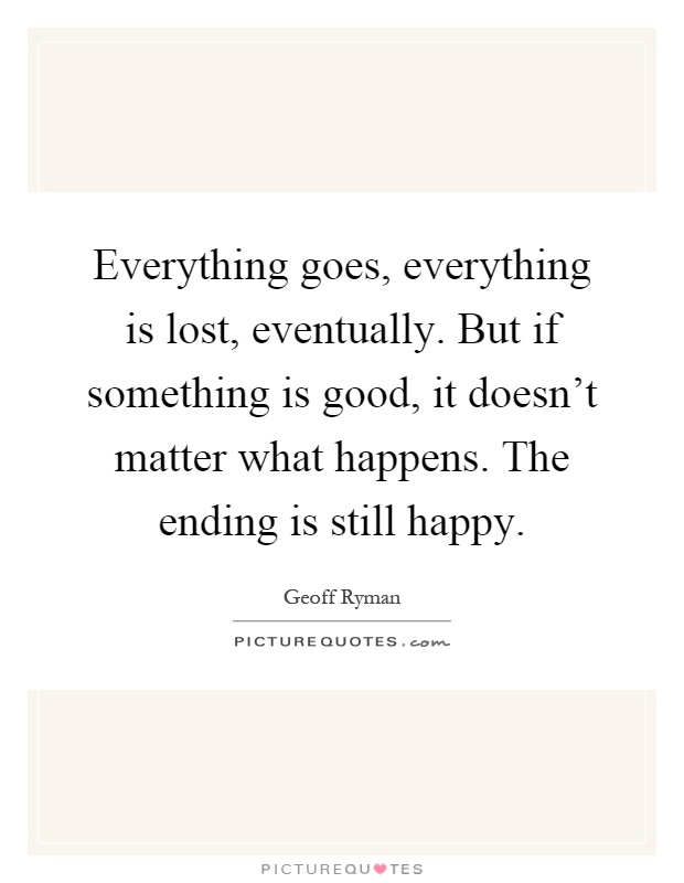 Everything goes, everything is lost, eventually. But if something is good, it doesn't matter what happens. The ending is still happy Picture Quote #1
