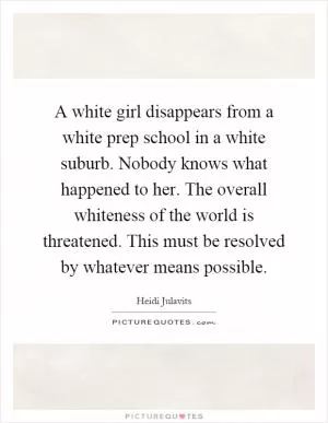 A white girl disappears from a white prep school in a white suburb. Nobody knows what happened to her. The overall whiteness of the world is threatened. This must be resolved by whatever means possible Picture Quote #1