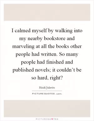 I calmed myself by walking into my nearby bookstore and marveling at all the books other people had written. So many people had finished and published novels; it couldn’t be so hard, right? Picture Quote #1