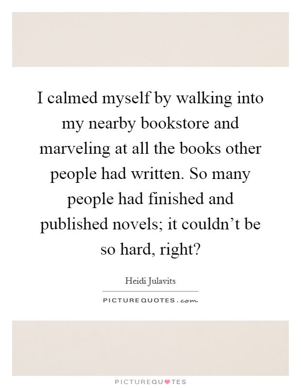 I calmed myself by walking into my nearby bookstore and marveling at all the books other people had written. So many people had finished and published novels; it couldn't be so hard, right? Picture Quote #1