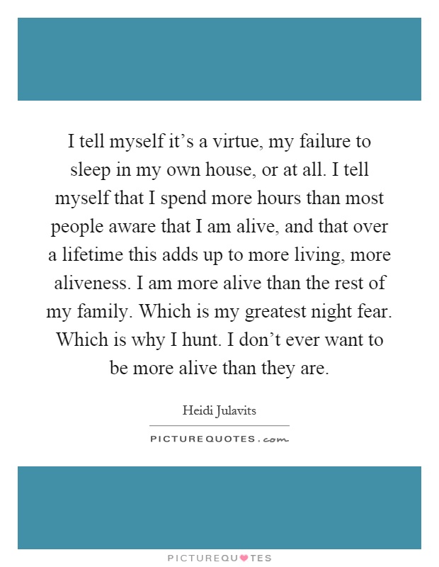 I tell myself it's a virtue, my failure to sleep in my own house, or at all. I tell myself that I spend more hours than most people aware that I am alive, and that over a lifetime this adds up to more living, more aliveness. I am more alive than the rest of my family. Which is my greatest night fear. Which is why I hunt. I don't ever want to be more alive than they are Picture Quote #1