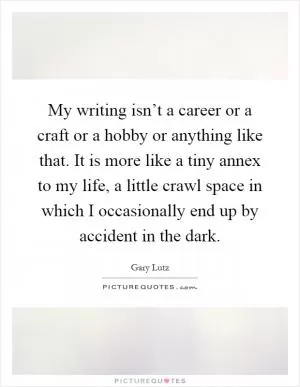 My writing isn’t a career or a craft or a hobby or anything like that. It is more like a tiny annex to my life, a little crawl space in which I occasionally end up by accident in the dark Picture Quote #1