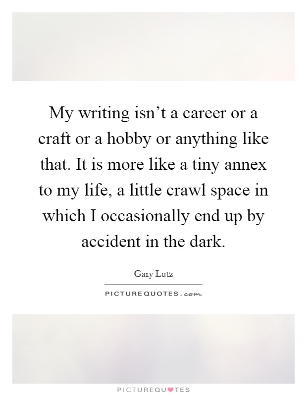 My writing isn't a career or a craft or a hobby or anything like that. It is more like a tiny annex to my life, a little crawl space in which I occasionally end up by accident in the dark Picture Quote #1