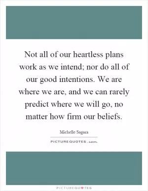 Not all of our heartless plans work as we intend; nor do all of our good intentions. We are where we are, and we can rarely predict where we will go, no matter how firm our beliefs Picture Quote #1
