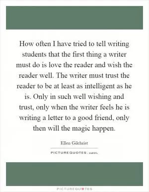 How often I have tried to tell writing students that the first thing a writer must do is love the reader and wish the reader well. The writer must trust the reader to be at least as intelligent as he is. Only in such well wishing and trust, only when the writer feels he is writing a letter to a good friend, only then will the magic happen Picture Quote #1