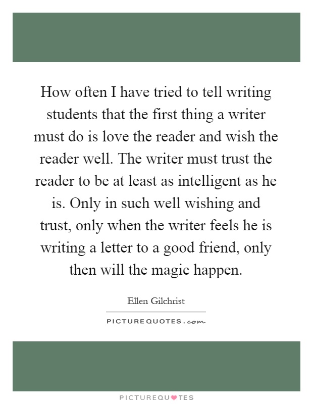 How often I have tried to tell writing students that the first thing a writer must do is love the reader and wish the reader well. The writer must trust the reader to be at least as intelligent as he is. Only in such well wishing and trust, only when the writer feels he is writing a letter to a good friend, only then will the magic happen Picture Quote #1