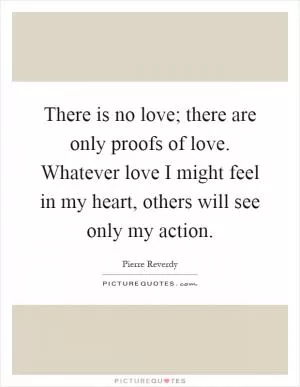 There is no love; there are only proofs of love. Whatever love I might feel in my heart, others will see only my action Picture Quote #1