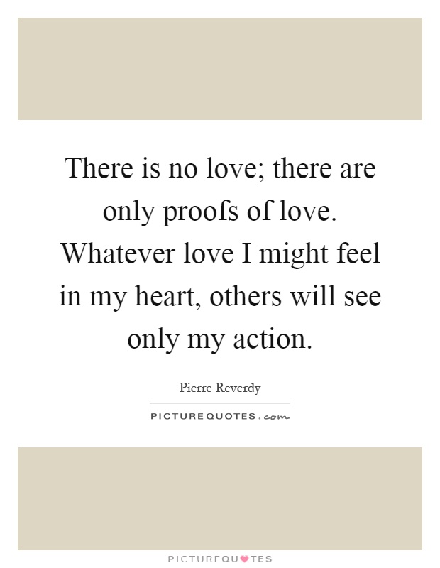 There is no love; there are only proofs of love. Whatever love I might feel in my heart, others will see only my action Picture Quote #1