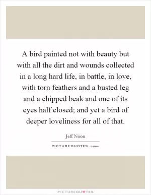 A bird painted not with beauty but with all the dirt and wounds collected in a long hard life, in battle, in love, with torn feathers and a busted leg and a chipped beak and one of its eyes half closed; and yet a bird of deeper loveliness for all of that Picture Quote #1