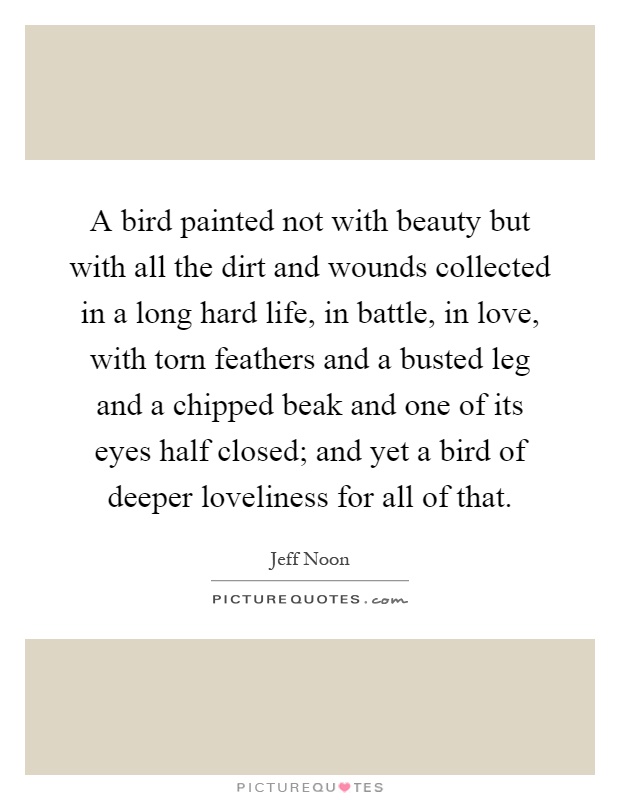 A bird painted not with beauty but with all the dirt and wounds collected in a long hard life, in battle, in love, with torn feathers and a busted leg and a chipped beak and one of its eyes half closed; and yet a bird of deeper loveliness for all of that Picture Quote #1