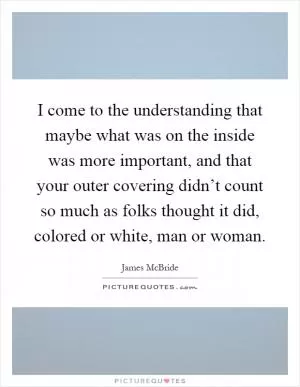 I come to the understanding that maybe what was on the inside was more important, and that your outer covering didn’t count so much as folks thought it did, colored or white, man or woman Picture Quote #1