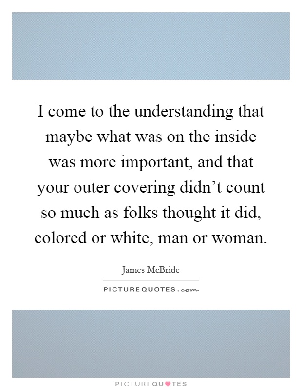 I come to the understanding that maybe what was on the inside was more important, and that your outer covering didn't count so much as folks thought it did, colored or white, man or woman Picture Quote #1