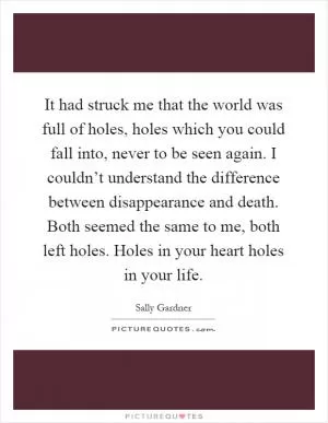 It had struck me that the world was full of holes, holes which you could fall into, never to be seen again. I couldn’t understand the difference between disappearance and death. Both seemed the same to me, both left holes. Holes in your heart holes in your life Picture Quote #1
