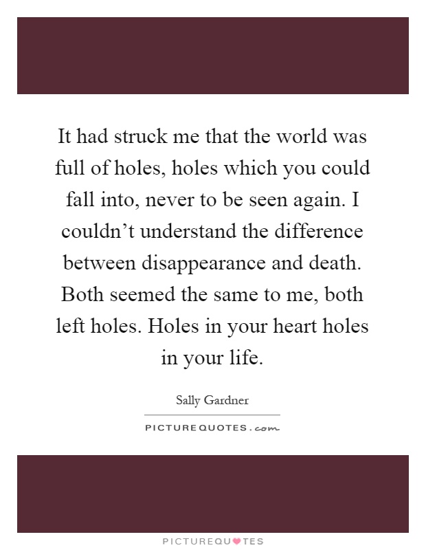 It had struck me that the world was full of holes, holes which you could fall into, never to be seen again. I couldn't understand the difference between disappearance and death. Both seemed the same to me, both left holes. Holes in your heart holes in your life Picture Quote #1