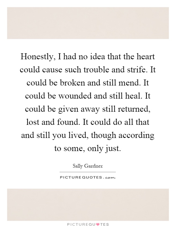 Honestly, I had no idea that the heart could cause such trouble and strife. It could be broken and still mend. It could be wounded and still heal. It could be given away still returned, lost and found. It could do all that and still you lived, though according to some, only just Picture Quote #1