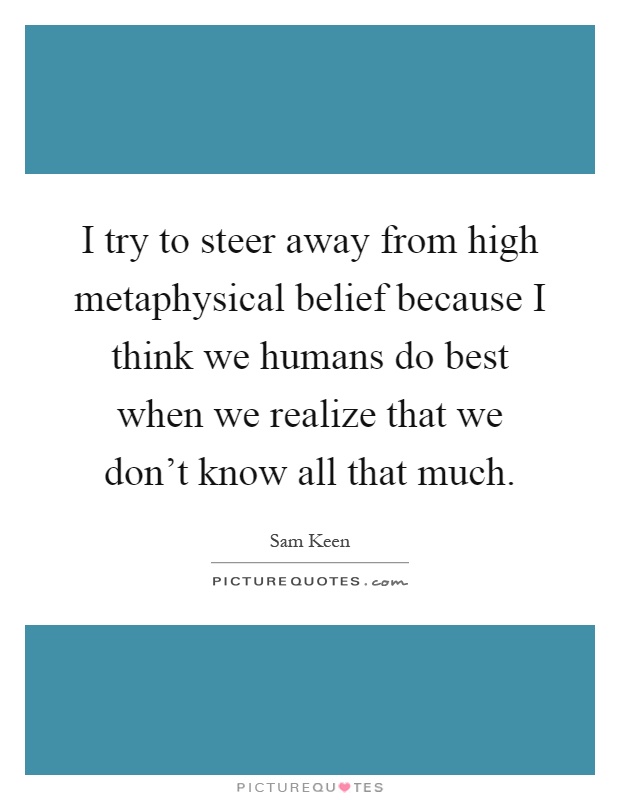 I try to steer away from high metaphysical belief because I think we humans do best when we realize that we don't know all that much Picture Quote #1