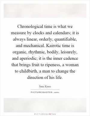 Chronological time is what we measure by clocks and calendars; it is always linear, orderly, quantifiable, and mechanical. Kairotic time is organic, rhythmic, bodily, leisurely, and aperiodic; it is the inner cadence that brings fruit to ripeness, a woman to childbirth, a man to change the direction of his life Picture Quote #1