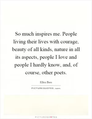So much inspires me. People living their lives with courage, beauty of all kinds, nature in all its aspects, people I love and people I hardly know, and, of course, other poets Picture Quote #1